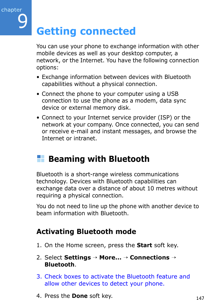 9147Getting connectedYou can use your phone to exchange information with other mobile devices as well as your desktop computer, a network, or the Internet. You have the following connection options:• Exchange information between devices with Bluetooth capabilities without a physical connection.• Connect the phone to your computer using a USB connection to use the phone as a modem, data sync device or external memory disk.• Connect to your Internet service provider (ISP) or the network at your company. Once connected, you can send or receive e-mail and instant messages, and browse the Internet or intranet.Beaming with BluetoothBluetooth is a short-range wireless communications technology. Devices with Bluetooth capabilities can exchange data over a distance of about 10 metres without requiring a physical connection.You do not need to line up the phone with another device to beam information with Bluetooth.Activating Bluetooth mode1.On the Home screen, press the Start soft key.2.Select Settings → More... → Connections → Bluetooth.3. Check boxes to activate the Bluetooth feature and allow other devices to detect your phone.4. Press the Done soft key.