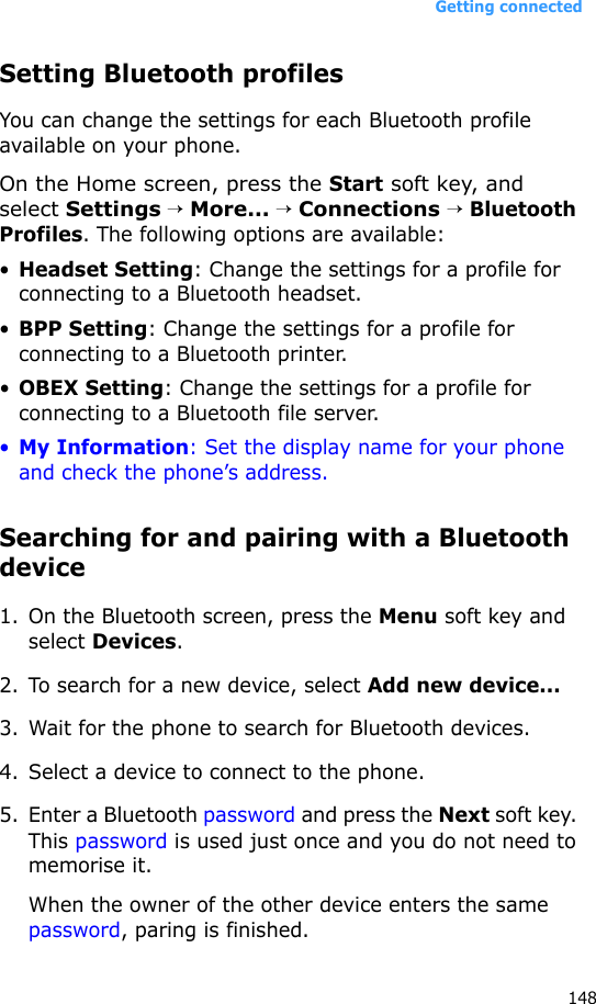 Getting connected148Setting Bluetooth profilesYou can change the settings for each Bluetooth profile available on your phone.On the Home screen, press the Start soft key, and select Settings → More... → Connections → Bluetooth Profiles. The following options are available:•Headset Setting: Change the settings for a profile for connecting to a Bluetooth headset.•BPP Setting: Change the settings for a profile for connecting to a Bluetooth printer.•OBEX Setting: Change the settings for a profile for connecting to a Bluetooth file server.•My Information: Set the display name for your phone and check the phone’s address.Searching for and pairing with a Bluetooth device1. On the Bluetooth screen, press the Menu soft key and select Devices.2. To search for a new device, select Add new device...3. Wait for the phone to search for Bluetooth devices.4. Select a device to connect to the phone.5. Enter a Bluetooth password and press the Next soft key. This password is used just once and you do not need to memorise it. When the owner of the other device enters the same password, paring is finished.