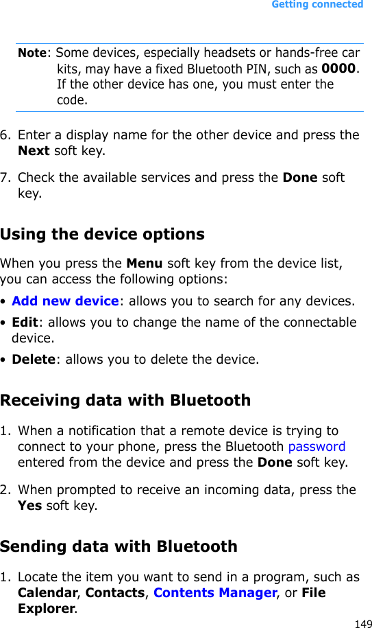Getting connected149Note: Some devices, especially headsets or hands-free car kits, may have a fixed Bluetooth PIN, such as 0000. If the other device has one, you must enter the code.6. Enter a display name for the other device and press the Next soft key.7. Check the available services and press the Done soft key.Using the device optionsWhen you press the Menu soft key from the device list, you can access the following options:•Add new device: allows you to search for any devices.•Edit: allows you to change the name of the connectable device.•Delete: allows you to delete the device.Receiving data with Bluetooth1. When a notification that a remote device is trying to connect to your phone, press the Bluetooth password entered from the device and press the Done soft key.2. When prompted to receive an incoming data, press the Yes soft key.Sending data with Bluetooth1. Locate the item you want to send in a program, such as Calendar, Contacts, Contents Manager, or File Explorer.
