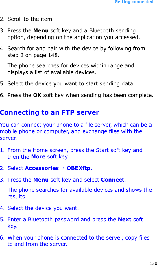 Getting connected1502. Scroll to the item.3. Press the Menu soft key and a Bluetooth sending option, depending on the application you accessed.4. Search for and pair with the device by following from step 2 on page 148.The phone searches for devices within range and displays a list of available devices.5. Select the device you want to start sending data.6. Press the OK soft key when sending has been complete.Connecting to an FTP serverYou can connect your phone to a file server, which can be a mobile phone or computer, and exchange files with the server.1. From the Home screen, press the Start soft key and then the More soft key.2. Select Accessories → OBEXftp.3. Press the Menu soft key and select Connect.The phone searches for available devices and shows the results.4. Select the device you want.5. Enter a Bluetooth password and press the Next soft key.6. When your phone is connected to the server, copy files to and from the server.