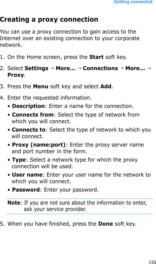 Getting connected155Creating a proxy connectionYou can use a proxy connection to gain access to the Internet over an existing connection to your corporate network.1. On the Home screen, press the Start soft key.2. Select Settings → More... → Connections → More... → Proxy.3. Press the Menu soft key and select Add.4. Enter the requested information.• Description: Enter a name for the connection.• Connects from: Select the type of network from which you will connect.• Connects to: Select the type of network to which you will connect.• Proxy (name:port): Enter the proxy server name and port number in the form.• Type: Select a network type for which the proxy connection will be used.• User name: Enter your user name for the network to which you will connect.• Password: Enter your password.Note: If you are not sure about the information to enter, ask your service provider.5. When you have finished, press the Done soft key.