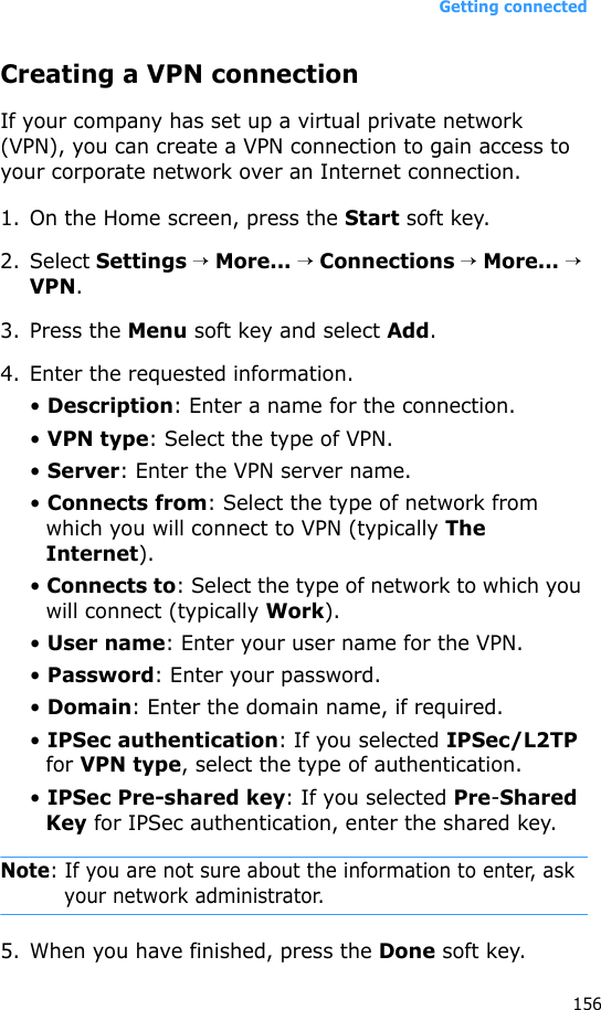 Getting connected156Creating a VPN connectionIf your company has set up a virtual private network (VPN), you can create a VPN connection to gain access to your corporate network over an Internet connection.1. On the Home screen, press the Start soft key.2. Select Settings → More... → Connections → More... → VPN.3. Press the Menu soft key and select Add.4. Enter the requested information.• Description: Enter a name for the connection.• VPN type: Select the type of VPN.• Server: Enter the VPN server name.• Connects from: Select the type of network from which you will connect to VPN (typically The Internet).• Connects to: Select the type of network to which you will connect (typically Work).• User name: Enter your user name for the VPN.• Password: Enter your password.• Domain: Enter the domain name, if required.• IPSec authentication: If you selected IPSec/L2TP for VPN type, select the type of authentication.• IPSec Pre-shared key: If you selected Pre-Shared Key for IPSec authentication, enter the shared key.Note: If you are not sure about the information to enter, ask your network administrator.5. When you have finished, press the Done soft key.