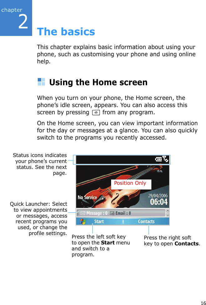 216The basicsThis chapter explains basic information about using your phone, such as customising your phone and using online help.Using the Home screenWhen you turn on your phone, the Home screen, the phone’s idle screen, appears. You can also access this screen by pressing   from any program.On the Home screen, you can view important information for the day or messages at a glance. You can also quickly switch to the programs you recently accessed.Press the left soft key to open the Start menu and switch to a program.Press the right soft key to open Contacts.Status icons indicatesyour phone’s currentstatus. See the nextpage.Quick Launcher: Selectto view appointmentsor messages, accessrecent programs youused, or change theprofile settings.Position Only