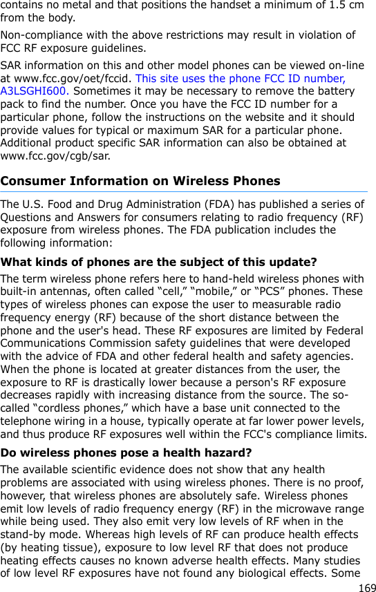 169contains no metal and that positions the handset a minimum of 1.5 cm from the body. Non-compliance with the above restrictions may result in violation of FCC RF exposure guidelines.SAR information on this and other model phones can be viewed on-line at www.fcc.gov/oet/fccid. This site uses the phone FCC ID number, A3LSGHI600. Sometimes it may be necessary to remove the battery pack to find the number. Once you have the FCC ID number for a particular phone, follow the instructions on the website and it should provide values for typical or maximum SAR for a particular phone. Additional product specific SAR information can also be obtained at www.fcc.gov/cgb/sar.Consumer Information on Wireless PhonesThe U.S. Food and Drug Administration (FDA) has published a series of Questions and Answers for consumers relating to radio frequency (RF) exposure from wireless phones. The FDA publication includes the following information:What kinds of phones are the subject of this update?The term wireless phone refers here to hand-held wireless phones with built-in antennas, often called “cell,” “mobile,” or “PCS” phones. These types of wireless phones can expose the user to measurable radio frequency energy (RF) because of the short distance between the phone and the user&apos;s head. These RF exposures are limited by Federal Communications Commission safety guidelines that were developed with the advice of FDA and other federal health and safety agencies. When the phone is located at greater distances from the user, the exposure to RF is drastically lower because a person&apos;s RF exposure decreases rapidly with increasing distance from the source. The so-called “cordless phones,” which have a base unit connected to the telephone wiring in a house, typically operate at far lower power levels, and thus produce RF exposures well within the FCC&apos;s compliance limits.Do wireless phones pose a health hazard?The available scientific evidence does not show that any health problems are associated with using wireless phones. There is no proof, however, that wireless phones are absolutely safe. Wireless phones emit low levels of radio frequency energy (RF) in the microwave range while being used. They also emit very low levels of RF when in the stand-by mode. Whereas high levels of RF can produce health effects (by heating tissue), exposure to low level RF that does not produce heating effects causes no known adverse health effects. Many studies of low level RF exposures have not found any biological effects. Some 