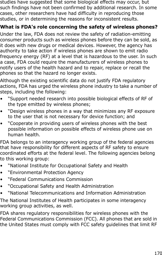 170studies have suggested that some biological effects may occur, but such findings have not been confirmed by additional research. In some cases, other researchers have had difficulty in reproducing those studies, or in determining the reasons for inconsistent results.What is FDA&apos;s role concerning the safety of wireless phones?Under the law, FDA does not review the safety of radiation-emitting consumer products such as wireless phones before they can be sold, as it does with new drugs or medical devices. However, the agency has authority to take action if wireless phones are shown to emit radio frequency energy (RF) at a level that is hazardous to the user. In such a case, FDA could require the manufacturers of wireless phones to notify users of the health hazard and to repair, replace or recall the phones so that the hazard no longer exists.Although the existing scientific data do not justify FDA regulatory actions, FDA has urged the wireless phone industry to take a number of steps, including the following:• “Support needed research into possible biological effects of RF of the type emitted by wireless phones;• “Design wireless phones in a way that minimizes any RF exposure to the user that is not necessary for device function; and• “Cooperate in providing users of wireless phones with the best possible information on possible effects of wireless phone use on human health.FDA belongs to an interagency working group of the federal agencies that have responsibility for different aspects of RF safety to ensure coordinated efforts at the federal level. The following agencies belong to this working group:• “National Institute for Occupational Safety and Health• “Environmental Protection Agency• “Federal Communications Commission• “Occupational Safety and Health Administration• “National Telecommunications and Information AdministrationThe National Institutes of Health participates in some interagency working group activities, as well.FDA shares regulatory responsibilities for wireless phones with the Federal Communications Commission (FCC). All phones that are sold in the United States must comply with FCC safety guidelines that limit RF 