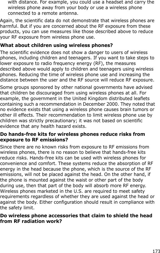 173with distance. For example, you could use a headset and carry the wireless phone away from your body or use a wireless phone connected to a remote antenna.Again, the scientific data do not demonstrate that wireless phones are harmful. But if you are concerned about the RF exposure from these products, you can use measures like those described above to reduce your RF exposure from wireless phone use.What about children using wireless phones?The scientific evidence does not show a danger to users of wireless phones, including children and teenagers. If you want to take steps to lower exposure to radio frequency energy (RF), the measures described above would apply to children and teenagers using wireless phones. Reducing the time of wireless phone use and increasing the distance between the user and the RF source will reduce RF exposure.Some groups sponsored by other national governments have advised that children be discouraged from using wireless phones at all. For example, the government in the United Kingdom distributed leaflets containing such a recommendation in December 2000. They noted that no evidence exists that using a wireless phone causes brain tumors or other ill effects. Their recommendation to limit wireless phone use by children was strictly precautionary; it was not based on scientific evidence that any health hazard exists. Do hands-free kits for wireless phones reduce risks from exposure to RF emissions?Since there are no known risks from exposure to RF emissions from wireless phones, there is no reason to believe that hands-free kits reduce risks. Hands-free kits can be used with wireless phones for convenience and comfort. These systems reduce the absorption of RF energy in the head because the phone, which is the source of the RF emissions, will not be placed against the head. On the other hand, if the phone is mounted against the waist or other part of the body during use, then that part of the body will absorb more RF energy. Wireless phones marketed in the U.S. are required to meet safety requirements regardless of whether they are used against the head or against the body. Either configuration should result in compliance with the safety limit.Do wireless phone accessories that claim to shield the head from RF radiation work?