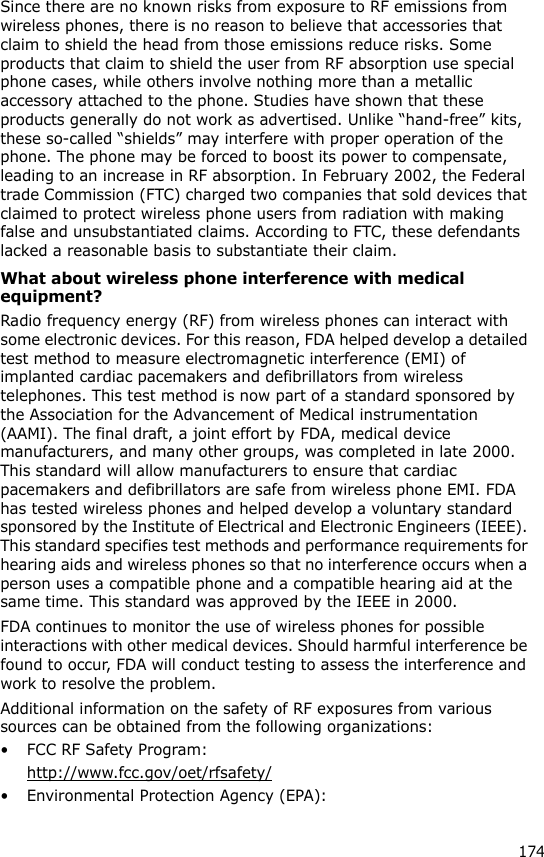 174Since there are no known risks from exposure to RF emissions from wireless phones, there is no reason to believe that accessories that claim to shield the head from those emissions reduce risks. Some products that claim to shield the user from RF absorption use special phone cases, while others involve nothing more than a metallic accessory attached to the phone. Studies have shown that these products generally do not work as advertised. Unlike “hand-free” kits, these so-called “shields” may interfere with proper operation of the phone. The phone may be forced to boost its power to compensate, leading to an increase in RF absorption. In February 2002, the Federal trade Commission (FTC) charged two companies that sold devices that claimed to protect wireless phone users from radiation with making false and unsubstantiated claims. According to FTC, these defendants lacked a reasonable basis to substantiate their claim.What about wireless phone interference with medical equipment?Radio frequency energy (RF) from wireless phones can interact with some electronic devices. For this reason, FDA helped develop a detailed test method to measure electromagnetic interference (EMI) of implanted cardiac pacemakers and defibrillators from wireless telephones. This test method is now part of a standard sponsored by the Association for the Advancement of Medical instrumentation (AAMI). The final draft, a joint effort by FDA, medical device manufacturers, and many other groups, was completed in late 2000. This standard will allow manufacturers to ensure that cardiac pacemakers and defibrillators are safe from wireless phone EMI. FDA has tested wireless phones and helped develop a voluntary standard sponsored by the Institute of Electrical and Electronic Engineers (IEEE). This standard specifies test methods and performance requirements for hearing aids and wireless phones so that no interference occurs when a person uses a compatible phone and a compatible hearing aid at the same time. This standard was approved by the IEEE in 2000.FDA continues to monitor the use of wireless phones for possible interactions with other medical devices. Should harmful interference be found to occur, FDA will conduct testing to assess the interference and work to resolve the problem.Additional information on the safety of RF exposures from various sources can be obtained from the following organizations:• FCC RF Safety Program:http://www.fcc.gov/oet/rfsafety/• Environmental Protection Agency (EPA):