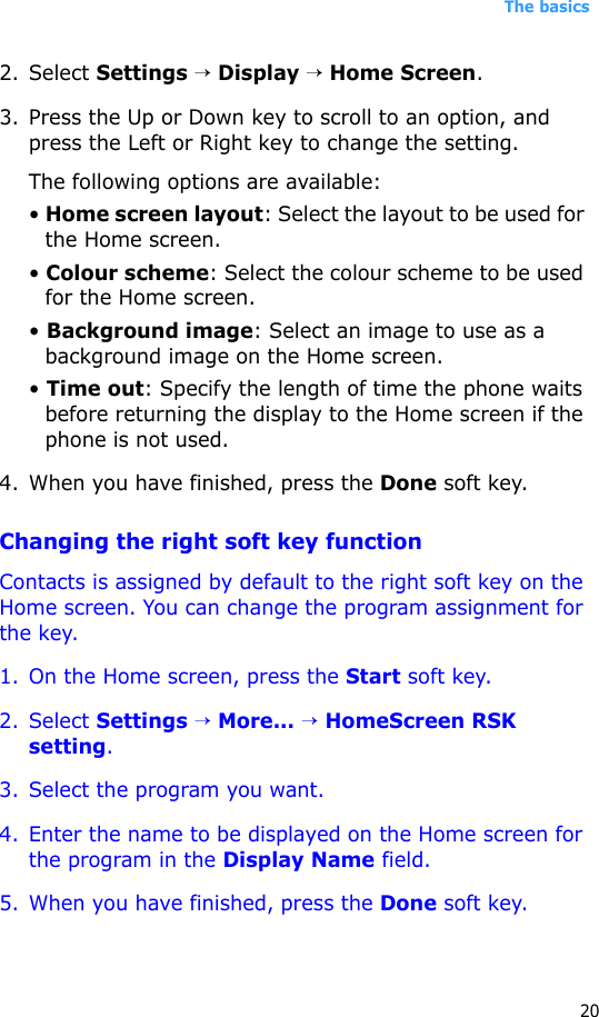 The basics202. Select Settings → Display → Home Screen.3. Press the Up or Down key to scroll to an option, and press the Left or Right key to change the setting.The following options are available:• Home screen layout: Select the layout to be used for the Home screen.• Colour scheme: Select the colour scheme to be used for the Home screen.• Background image: Select an image to use as a background image on the Home screen.• Time out: Specify the length of time the phone waits before returning the display to the Home screen if the phone is not used.4. When you have finished, press the Done soft key.Changing the right soft key functionContacts is assigned by default to the right soft key on the Home screen. You can change the program assignment for the key.1. On the Home screen, press the Start soft key.2. Select Settings → More... → HomeScreen RSK setting.3. Select the program you want.4. Enter the name to be displayed on the Home screen for the program in the Display Name field.5. When you have finished, press the Done soft key.