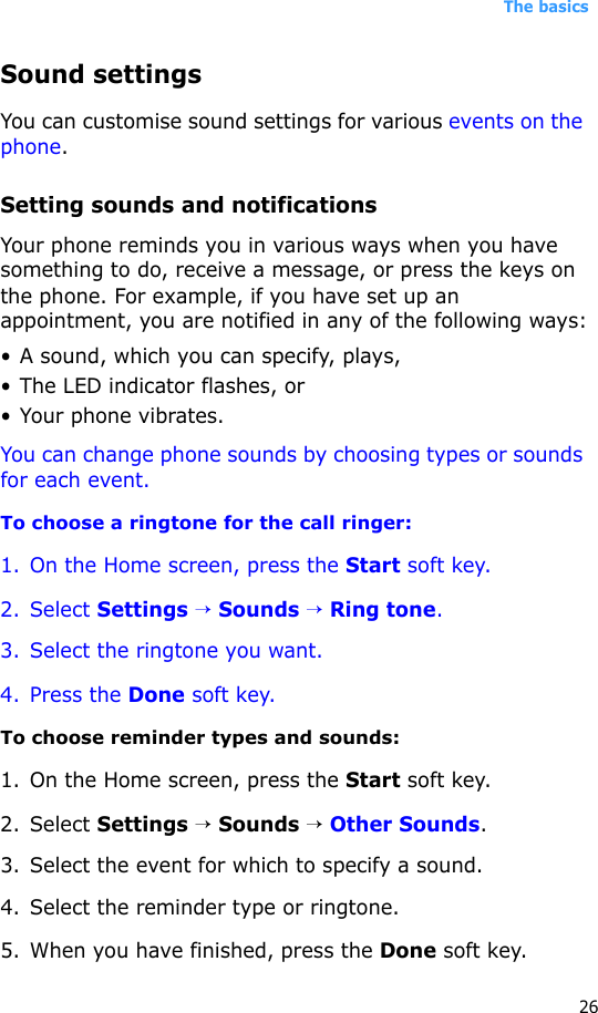 The basics26Sound settingsYou can customise sound settings for various events on the phone.Setting sounds and notificationsYour phone reminds you in various ways when you have something to do, receive a message, or press the keys on the phone. For example, if you have set up an appointment, you are notified in any of the following ways:• A sound, which you can specify, plays,•The LED indicator flashes, or• Your phone vibrates.You can change phone sounds by choosing types or sounds for each event.To choose a ringtone for the call ringer:1. On the Home screen, press the Start soft key.2. Select Settings → Sounds → Ring tone.3. Select the ringtone you want.4. Press the Done soft key.To choose reminder types and sounds:1. On the Home screen, press the Start soft key.2. Select Settings → Sounds → Other Sounds.3. Select the event for which to specify a sound.4. Select the reminder type or ringtone.5. When you have finished, press the Done soft key.