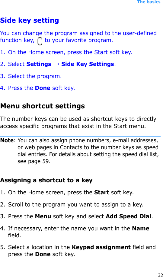 The basics32Side key settingYou can change the program assigned to the user-defined function key,  to your favorite program.1. On the Home screen, press the Start soft key.2. Select Settings  → Side Key Settings.3. Select the program.4. Press the Done soft key.Menu shortcut settingsThe number keys can be used as shortcut keys to directly access specific programs that exist in the Start menu. Note: You can also assign phone numbers, e-mail addresses, or web pages in Contacts to the number keys as speed dial entries. For details about setting the speed dial list, see page 59.Assigning a shortcut to a key1. On the Home screen, press the Start soft key.2. Scroll to the program you want to assign to a key.3. Press the Menu soft key and select Add Speed Dial.4. If necessary, enter the name you want in the Name field.5. Select a location in the Keypad assignment field and press the Done soft key.