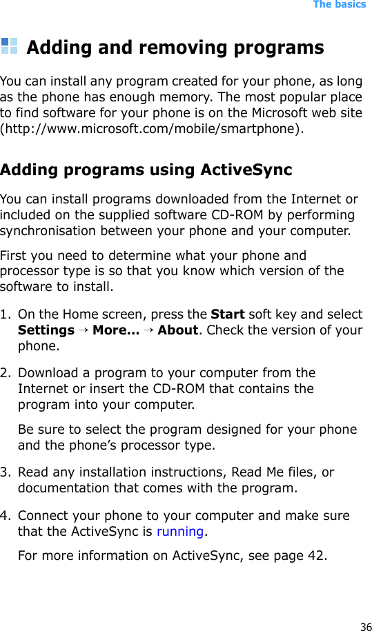 The basics36Adding and removing programsYou can install any program created for your phone, as long as the phone has enough memory. The most popular place to find software for your phone is on the Microsoft web site (http://www.microsoft.com/mobile/smartphone).Adding programs using ActiveSyncYou can install programs downloaded from the Internet or included on the supplied software CD-ROM by performing synchronisation between your phone and your computer. First you need to determine what your phone and processor type is so that you know which version of the software to install.1. On the Home screen, press the Start soft key and select Settings → More... → About. Check the version of your phone.2. Download a program to your computer from the Internet or insert the CD-ROM that contains the program into your computer. Be sure to select the program designed for your phone and the phone’s processor type.3. Read any installation instructions, Read Me files, or documentation that comes with the program. 4. Connect your phone to your computer and make sure that the ActiveSync is running.For more information on ActiveSync, see page 42.