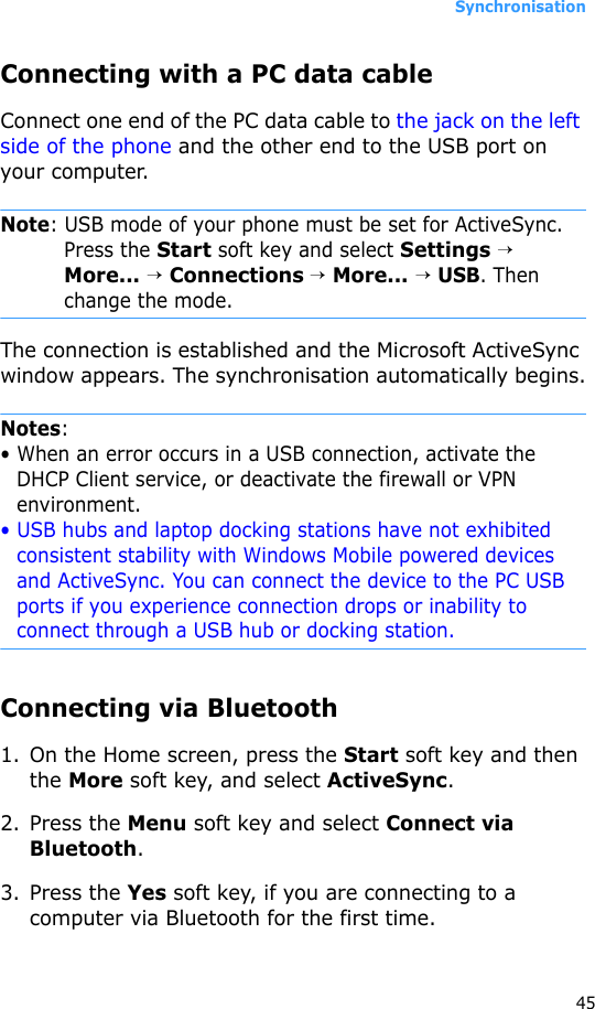Synchronisation45Connecting with a PC data cable Connect one end of the PC data cable to the jack on the left side of the phone and the other end to the USB port on your computer.Note: USB mode of your phone must be set for ActiveSync. Press the Start soft key and select Settings → More... → Connections → More... → USB. Then change the mode.The connection is established and the Microsoft ActiveSync window appears. The synchronisation automatically begins.Notes: • When an error occurs in a USB connection, activate the DHCP Client service, or deactivate the firewall or VPN environment.• USB hubs and laptop docking stations have not exhibited consistent stability with Windows Mobile powered devices and ActiveSync. You can connect the device to the PC USB ports if you experience connection drops or inability to connect through a USB hub or docking station.Connecting via Bluetooth1. On the Home screen, press the Start soft key and then the More soft key, and select ActiveSync.2. Press the Menu soft key and select Connect via Bluetooth.3. Press the Yes soft key, if you are connecting to a computer via Bluetooth for the first time.