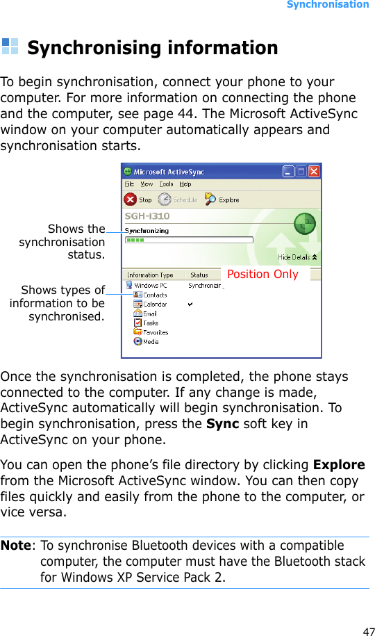 Synchronisation47Synchronising informationTo begin synchronisation, connect your phone to your computer. For more information on connecting the phone and the computer, see page 44. The Microsoft ActiveSync window on your computer automatically appears and synchronisation starts.Once the synchronisation is completed, the phone stays connected to the computer. If any change is made, ActiveSync automatically will begin synchronisation. To begin synchronisation, press the Sync soft key in ActiveSync on your phone.You can open the phone’s file directory by clicking Explore from the Microsoft ActiveSync window. You can then copy files quickly and easily from the phone to the computer, or vice versa.Note: To synchronise Bluetooth devices with a compatible computer, the computer must have the Bluetooth stack for Windows XP Service Pack 2.Shows thesynchronisationstatus.Shows types ofinformation to besynchronised.Position Only