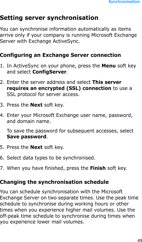 Synchronisation49Setting server synchronisationYou can synchronise information automatically as items arrive only if your company is running Microsoft Exchange Server with Exchange ActiveSync.Configuring an Exchange Server connection1. In ActiveSync on your phone, press the Menu soft key and select ConfigServer.2. Enter the server address and select This server requires an encrypted (SSL) connection to use a SSL protocol for server access.3. Press the Next soft key.4. Enter your Microsoft Exchange user name, password, and domain name.To save the password for subsequent accesses, select Save password.5. Press the Next soft key.6. Select data types to be synchronised.7. When you have finished, press the Finish soft key.Changing the synchronisation scheduleYou can schedule synchronisation with the Microsoft Exchange Server on two separate times. Use the peak time schedule to synchronise during working hours or other times when you experience higher mail volumes. Use the off-peak time schedule to synchronise during times when you experience lower mail volumes.