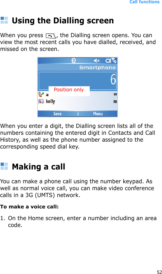 Call functions52Using the Dialling screenWhen you press  , the Dialling screen opens. You can view the most recent calls you have dialled, received, and missed on the screen.When you enter a digit, the Dialling screen lists all of the numbers containing the entered digit in Contacts and Call History, as well as the phone number assigned to the corresponding speed dial key.Making a callYou can make a phone call using the number keypad. As well as normal voice call, you can make video conference calls in a 3G (UMTS) network.To make a voice call:1. On the Home screen, enter a number including an area code.Position only