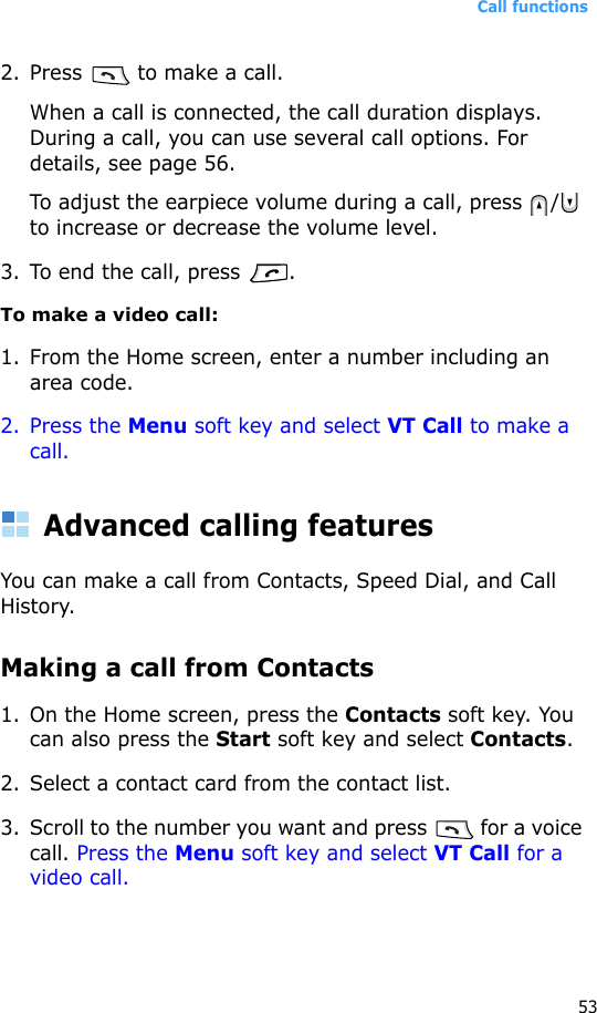 Call functions532. Press   to make a call. When a call is connected, the call duration displays. During a call, you can use several call options. For details, see page 56.To adjust the earpiece volume during a call, press  /  to increase or decrease the volume level.3. To end the call, press  .To make a video call:1. From the Home screen, enter a number including an area code.2. Press the Menu soft key and select VT Call to make a call.Advanced calling featuresYou can make a call from Contacts, Speed Dial, and Call History.Making a call from Contacts1. On the Home screen, press the Contacts soft key. You can also press the Start soft key and select Contacts.2. Select a contact card from the contact list.3. Scroll to the number you want and press   for a voice call. Press the Menu soft key and select VT Call for a video call.