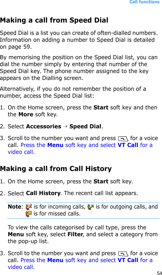 Call functions54Making a call from Speed DialSpeed Dial is a list you can create of often-dialled numbers. Information on adding a number to Speed Dial is detailed on page 59.By memorising the position on the Speed Dial list, you can dial the number simply by entering that number of the Speed Dial key. The phone number assigned to the key appears on the Dialling screen. Alternatively, if you do not remember the position of a number, access the Speed Dial list:1. On the Home screen, press the Start soft key and then the More soft key.2. Select Accessories → Speed Dial.3. Scroll to the number you want and press   for a voice call. Press the Menu soft key and select VT Call for a video call.Making a call from Call History1. On the Home screen, press the Start soft key. 2. Select Call History. The recent call list appears.Note:   is for incoming calls,   is for outgoing calls, and  is for missed calls.To view the calls categorised by call type, press the Menu soft key, select Filter, and select a category from the pop-up list.3. Scroll to the number you want and press   for a voice call. Press the Menu soft key and select VT Call for a video call.