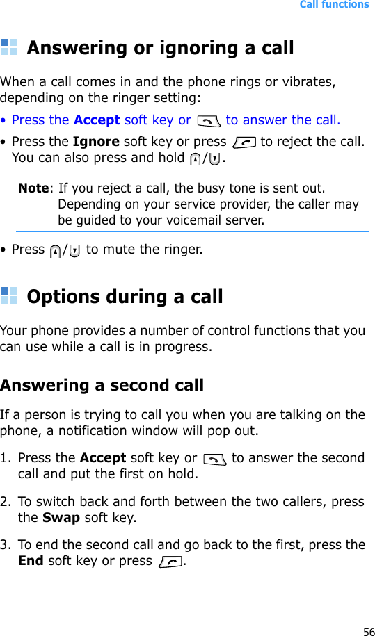 Call functions56Answering or ignoring a callWhen a call comes in and the phone rings or vibrates, depending on the ringer setting:• Press the Accept soft key or   to answer the call.• Press the Ignore soft key or press   to reject the call. You can also press and hold  / .Note: If you reject a call, the busy tone is sent out. Depending on your service provider, the caller may be guided to your voicemail server.• Press  /  to mute the ringer.Options during a callYour phone provides a number of control functions that you can use while a call is in progress.Answering a second callIf a person is trying to call you when you are talking on the phone, a notification window will pop out.1. Press the Accept soft key or   to answer the second call and put the first on hold.2. To switch back and forth between the two callers, press the Swap soft key.3. To end the second call and go back to the first, press the End soft key or press  .