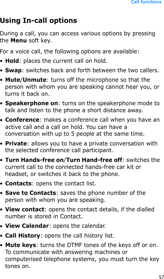 Call functions57Using In-call optionsDuring a call, you can access various options by pressing the Menu soft key. For a voice call, the following options are available:•Hold: places the current call on hold.•Swap: switches back and forth between the two callers.•Mute/Unmute: turns off the microphone so that the person with whom you are speaking cannot hear you, or turns it back on.•Speakerphone on: turns on the speakerphone mode to talk and listen to the phone a short distance away.•Conference: makes a conference call when you have an active call and a call on hold. You can have a conversation with up to 5 people at the same time.•Private: allows you to have a private conversation with the selected conference call participant.•Turn Hands-free on/Turn Hand-free off: switches the current call to the connected hands-free car kit or headset, or switches it back to the phone.•Contacts: opens the contact list.•Save to Contacts: saves the phone number of the person with whom you are speaking.•View contact: opens the contact details, if the dialled number is stored in Contact.•View Calendar: opens the calendar.•Call History: opens the call history list.•Mute keys: turns the DTMF tones of the keys off or on. To communicate with answering machines or computerised telephone systems, you must turn the key tones on.