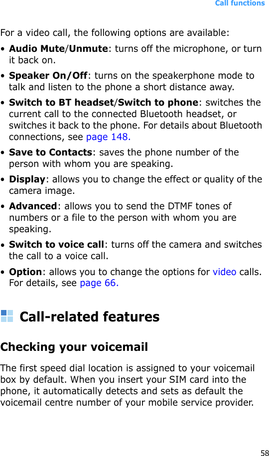 Call functions58For a video call, the following options are available:•Audio Mute/Unmute: turns off the microphone, or turn it back on.•Speaker On/Off: turns on the speakerphone mode to talk and listen to the phone a short distance away.•Switch to BT headset/Switch to phone: switches the current call to the connected Bluetooth headset, or switches it back to the phone. For details about Bluetooth connections, see page 148.•Save to Contacts: saves the phone number of the person with whom you are speaking.•Display: allows you to change the effect or quality of the camera image.•Advanced: allows you to send the DTMF tones of numbers or a file to the person with whom you are speaking. •Switch to voice call: turns off the camera and switches the call to a voice call.•Option: allows you to change the options for video calls. For details, see page 66.Call-related featuresChecking your voicemailThe first speed dial location is assigned to your voicemail box by default. When you insert your SIM card into the phone, it automatically detects and sets as default the voicemail centre number of your mobile service provider.