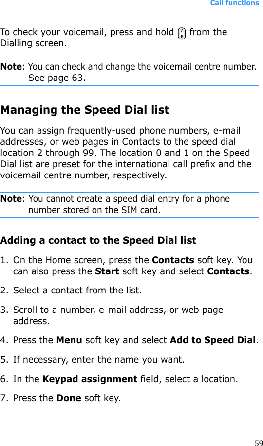 Call functions59To check your voicemail, press and hold   from the Dialling screen.Note: You can check and change the voicemail centre number. See page 63.Managing the Speed Dial listYou can assign frequently-used phone numbers, e-mail addresses, or web pages in Contacts to the speed dial location 2 through 99. The location 0 and 1 on the Speed Dial list are preset for the international call prefix and the voicemail centre number, respectively.Note: You cannot create a speed dial entry for a phone number stored on the SIM card.Adding a contact to the Speed Dial list1. On the Home screen, press the Contacts soft key. You can also press the Start soft key and select Contacts.2. Select a contact from the list.3. Scroll to a number, e-mail address, or web page address.4. Press the Menu soft key and select Add to Speed Dial.5. If necessary, enter the name you want.6. In the Keypad assignment field, select a location.7. Press the Done soft key.