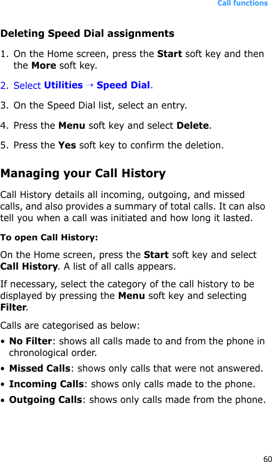 Call functions60Deleting Speed Dial assignments1. On the Home screen, press the Start soft key and then the More soft key.2. Select Utilities → Speed Dial.3. On the Speed Dial list, select an entry.4. Press the Menu soft key and select Delete.5. Press the Yes soft key to confirm the deletion.Managing your Call HistoryCall History details all incoming, outgoing, and missed calls, and also provides a summary of total calls. It can also tell you when a call was initiated and how long it lasted.To open Call History:On the Home screen, press the Start soft key and select Call History. A list of all calls appears.If necessary, select the category of the call history to be displayed by pressing the Menu soft key and selecting Filter.Calls are categorised as below:•No Filter: shows all calls made to and from the phone in chronological order.•Missed Calls: shows only calls that were not answered.•Incoming Calls: shows only calls made to the phone.•Outgoing Calls: shows only calls made from the phone.