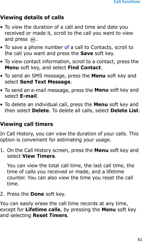 Call functions61Viewing details of calls• To view the duration of a call and time and date you received or made it, scroll to the call you want to view and press  .• To save a phone number of a call to Contacts, scroll to the call you want and press the Save soft key.• To view contact information, scroll to a contact, press the Menu soft key, and select Find Contact.• To send an SMS message, press the Menu soft key and select Send Text Message.• To send an e-mail message, press the Menu soft key and select E-mail.• To delete an individual call, press the Menu soft key and then select Delete. To delete all calls, select Delete List.Viewing call timersIn Call History, you can view the duration of your calls. This option is convenient for estimating your usage.1. On the Call History screen, press the Menu soft key and select View Timers.You can view the total call time, the last call time, the time of calls you received or made, and a lifetime counter. You can also view the time you reset the call time.2. Press the Done soft key.You can easily erase the call time records at any time, except for Lifetime calls, by pressing the Menu soft key and selecting Reset Timers. 