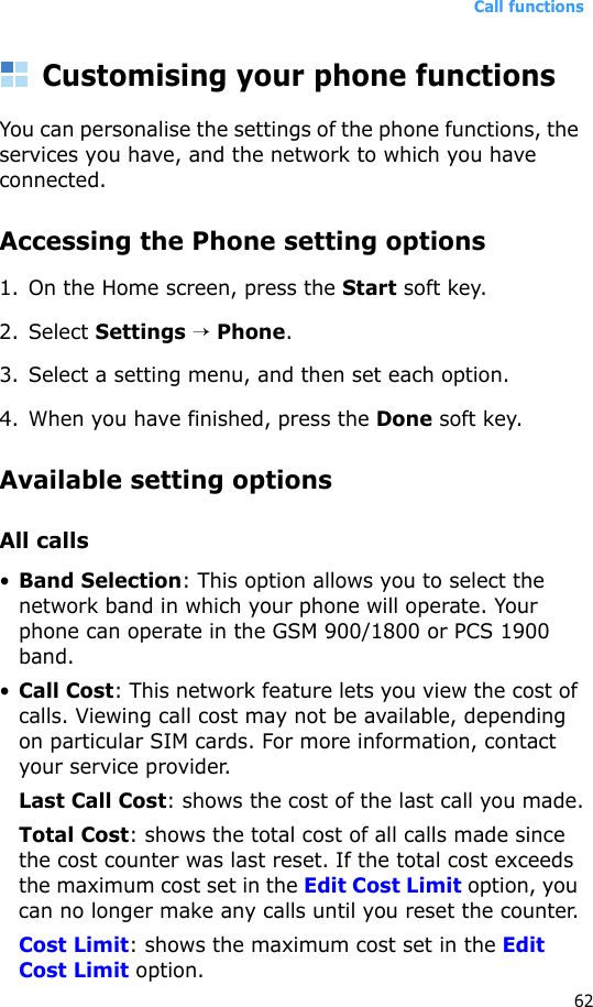 Call functions62Customising your phone functionsYou can personalise the settings of the phone functions, the services you have, and the network to which you have connected.Accessing the Phone setting options1. On the Home screen, press the Start soft key.2. Select Settings → Phone.3. Select a setting menu, and then set each option.4. When you have finished, press the Done soft key.Available setting optionsAll calls•Band Selection: This option allows you to select the network band in which your phone will operate. Your phone can operate in the GSM 900/1800 or PCS 1900 band.•Call Cost: This network feature lets you view the cost of calls. Viewing call cost may not be available, depending on particular SIM cards. For more information, contact your service provider.Last Call Cost: shows the cost of the last call you made.Total Cost: shows the total cost of all calls made since the cost counter was last reset. If the total cost exceeds the maximum cost set in the Edit Cost Limit option, you can no longer make any calls until you reset the counter.Cost Limit: shows the maximum cost set in the Edit Cost Limit option.