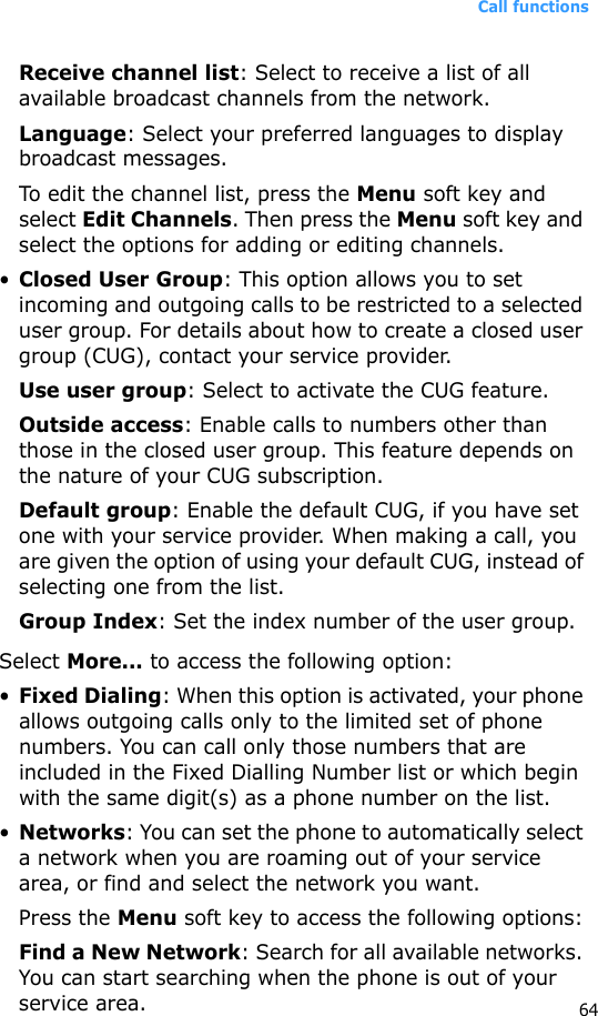 Call functions64Receive channel list: Select to receive a list of all available broadcast channels from the network.Language: Select your preferred languages to display broadcast messages.To edit the channel list, press the Menu soft key and select Edit Channels. Then press the Menu soft key and select the options for adding or editing channels.•Closed User Group: This option allows you to set incoming and outgoing calls to be restricted to a selected user group. For details about how to create a closed user group (CUG), contact your service provider.Use user group: Select to activate the CUG feature.Outside access: Enable calls to numbers other than those in the closed user group. This feature depends on the nature of your CUG subscription.Default group: Enable the default CUG, if you have set one with your service provider. When making a call, you are given the option of using your default CUG, instead of selecting one from the list.Group Index: Set the index number of the user group.Select More... to access the following option:•Fixed Dialing: When this option is activated, your phone allows outgoing calls only to the limited set of phone numbers. You can call only those numbers that are included in the Fixed Dialling Number list or which begin with the same digit(s) as a phone number on the list.•Networks: You can set the phone to automatically select a network when you are roaming out of your service area, or find and select the network you want. Press the Menu soft key to access the following options:Find a New Network: Search for all available networks. You can start searching when the phone is out of your service area.
