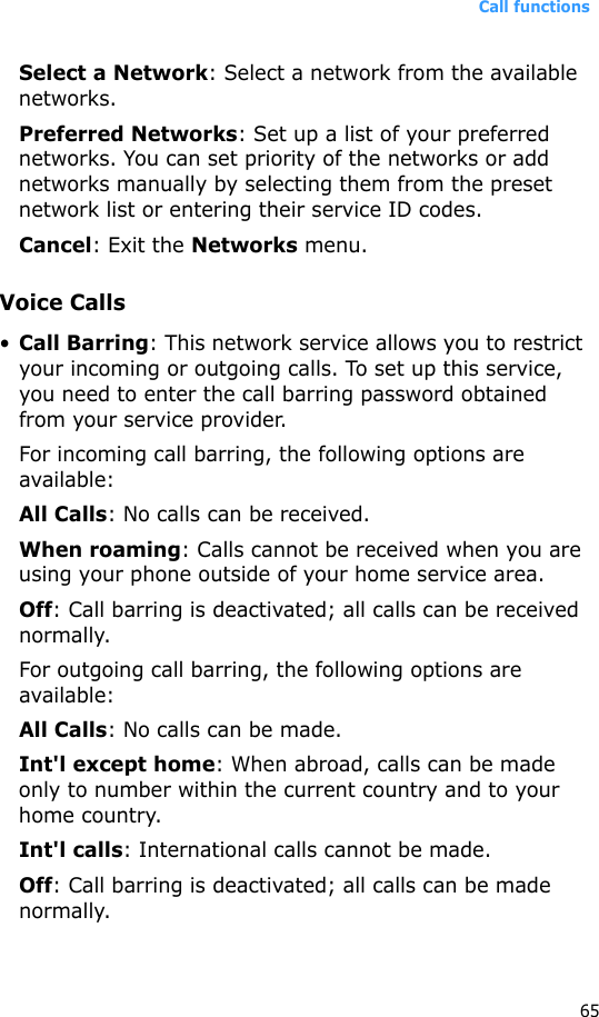Call functions65Select a Network: Select a network from the available networks.Preferred Networks: Set up a list of your preferred networks. You can set priority of the networks or add networks manually by selecting them from the preset network list or entering their service ID codes.Cancel: Exit the Networks menu.Voice Calls•Call Barring: This network service allows you to restrict your incoming or outgoing calls. To set up this service, you need to enter the call barring password obtained from your service provider.For incoming call barring, the following options are available:All Calls: No calls can be received.When roaming: Calls cannot be received when you are using your phone outside of your home service area.Off: Call barring is deactivated; all calls can be received normally.For outgoing call barring, the following options are available:All Calls: No calls can be made.Int&apos;l except home: When abroad, calls can be made only to number within the current country and to your home country.Int&apos;l calls: International calls cannot be made.Off: Call barring is deactivated; all calls can be made normally.