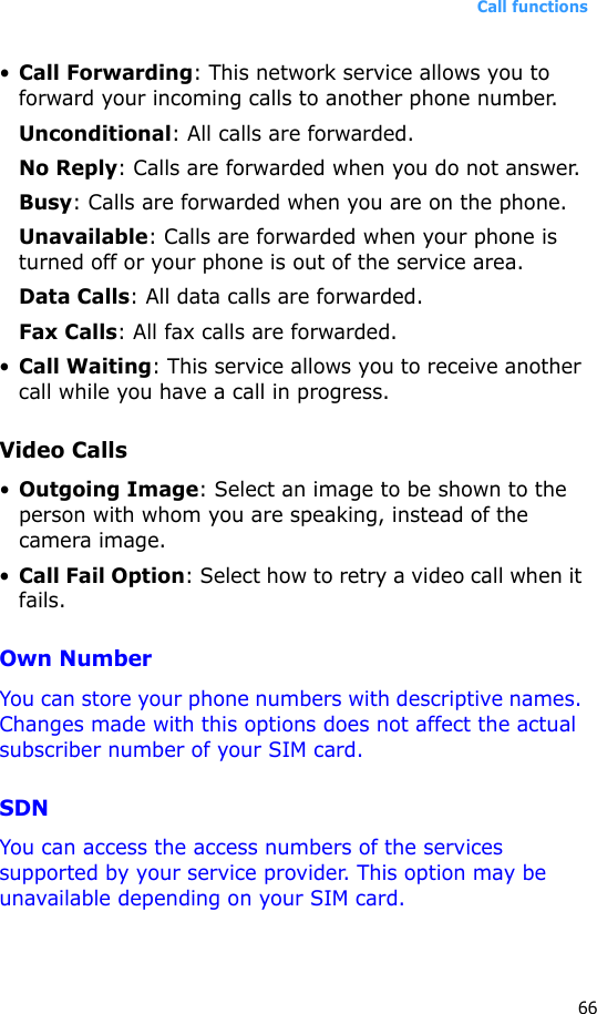 Call functions66•Call Forwarding: This network service allows you to forward your incoming calls to another phone number.Unconditional: All calls are forwarded.No Reply: Calls are forwarded when you do not answer.Busy: Calls are forwarded when you are on the phone.Unavailable: Calls are forwarded when your phone is turned off or your phone is out of the service area.Data Calls: All data calls are forwarded.Fax Calls: All fax calls are forwarded.•Call Waiting: This service allows you to receive another call while you have a call in progress.Video Calls•Outgoing Image: Select an image to be shown to the person with whom you are speaking, instead of the camera image.•Call Fail Option: Select how to retry a video call when it fails.Own NumberYou can store your phone numbers with descriptive names. Changes made with this options does not affect the actual subscriber number of your SIM card.SDNYou can access the access numbers of the services supported by your service provider. This option may be unavailable depending on your SIM card.