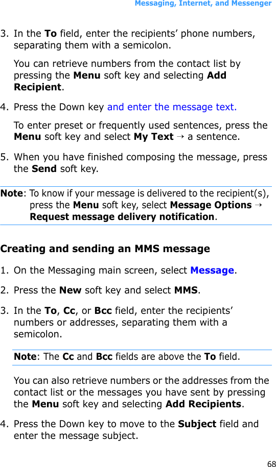Messaging, Internet, and Messenger683. In the To field, enter the recipients’ phone numbers, separating them with a semicolon. You can retrieve numbers from the contact list by pressing the Menu soft key and selecting Add Recipient.4. Press the Down key and enter the message text.To enter preset or frequently used sentences, press the Menu soft key and select My Text → a sentence.5. When you have finished composing the message, press the Send soft key.Note: To know if your message is delivered to the recipient(s), press the Menu soft key, select Message Options → Request message delivery notification.Creating and sending an MMS message1. On the Messaging main screen, select Message.2. Press the New soft key and select MMS.3. In the To, Cc, or Bcc field, enter the recipients’ numbers or addresses, separating them with a semicolon.Note: The Cc and Bcc fields are above the To field.You can also retrieve numbers or the addresses from the contact list or the messages you have sent by pressing the Menu soft key and selecting Add Recipients.4. Press the Down key to move to the Subject field and enter the message subject.