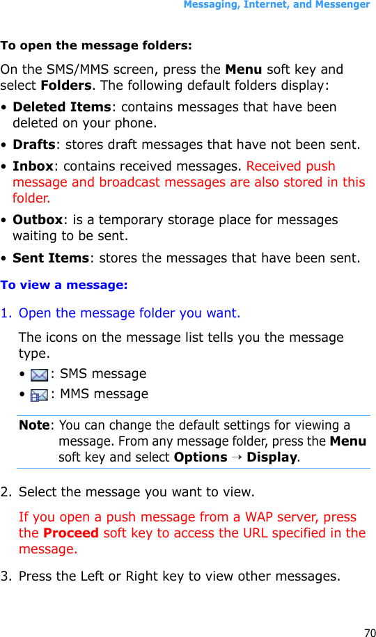 Messaging, Internet, and Messenger70To open the message folders:On the SMS/MMS screen, press the Menu soft key and select Folders. The following default folders display:•Deleted Items: contains messages that have been deleted on your phone.•Drafts: stores draft messages that have not been sent.•Inbox: contains received messages. Received push message and broadcast messages are also stored in this folder.•Outbox: is a temporary storage place for messages waiting to be sent.•Sent Items: stores the messages that have been sent.To view a message:1. Open the message folder you want. The icons on the message list tells you the message type.•  : SMS message•  : MMS messageNote: You can change the default settings for viewing a message. From any message folder, press the Menu soft key and select Options → Display.2. Select the message you want to view.If you open a push message from a WAP server, press the Proceed soft key to access the URL specified in the message.3. Press the Left or Right key to view other messages.