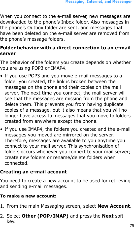 Messaging, Internet, and Messenger75When you connect to the e-mail server, new messages are downloaded to the phone’s Inbox folder. Also messages in the phone’s Outbox folder are sent, and messages that have been deleted on the e-mail server are removed from the phone’s message folders. Folder behavior with a direct connection to an e-mail serverThe behavior of the folders you create depends on whether you are using POP3 or IMAP4.• If you use POP3 and you move e-mail messages to a folder you created, the link is broken between the messages on the phone and their copies on the mail server. The next time you connect, the mail server will see that the messages are missing from the phone and delete them. This prevents you from having duplicate copies of a message, but it also means that you will no longer have access to messages that you move to folders created from anywhere except the phone.• If you use IMAP4, the folders you created and the e-mail messages you moved are mirrored on the server. Therefore, messages are available to you anytime you connect to your mail server. This synchronisation of folders occurs whenever you connect to your mail server; create new folders or rename/delete folders when connected.Creating an e-mail accountYou need to create a new account to be used for retrieving and sending e-mail messages.To make a new account:1. From the main Messaging screen, select New Account.2. Select Other (POP/IMAP) and press the Next soft key.