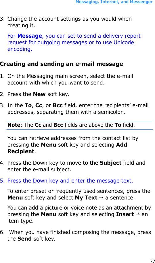 Messaging, Internet, and Messenger773. Change the account settings as you would when creating it.For Message, you can set to send a delivery report request for outgoing messages or to use Unicode encoding.Creating and sending an e-mail message1. On the Messaging main screen, select the e-mail account with which you want to send.2. Press the New soft key.3. In the To, Cc, or Bcc field, enter the recipients’ e-mail addresses, separating them with a semicolon.Note: The Cc and Bcc fields are above the To field.You can retrieve addresses from the contact list by pressing the Menu soft key and selecting Add Recipient.4. Press the Down key to move to the Subject field and enter the e-mail subject.5. Press the Down key and enter the message text.To enter preset or frequently used sentences, press the Menu soft key and select My Text → a sentence.You can add a picture or voice note as an attachment by pressing the Menu soft key and selecting Insert → an item type.6.  When you have finished composing the message, press the Send soft key.