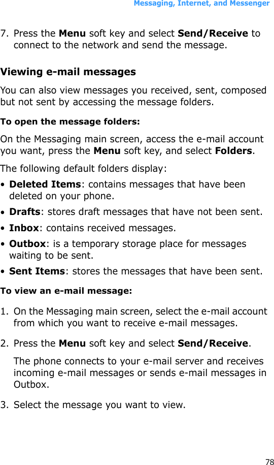 Messaging, Internet, and Messenger787. Press the Menu soft key and select Send/Receive to connect to the network and send the message.Viewing e-mail messagesYou can also view messages you received, sent, composed but not sent by accessing the message folders.To open the message folders:On the Messaging main screen, access the e-mail account you want, press the Menu soft key, and select Folders.The following default folders display:•Deleted Items: contains messages that have been deleted on your phone.•Drafts: stores draft messages that have not been sent.•Inbox: contains received messages.•Outbox: is a temporary storage place for messages waiting to be sent.•Sent Items: stores the messages that have been sent.To view an e-mail message:1. On the Messaging main screen, select the e-mail account from which you want to receive e-mail messages.2. Press the Menu soft key and select Send/Receive.The phone connects to your e-mail server and receives incoming e-mail messages or sends e-mail messages in Outbox. 3. Select the message you want to view.