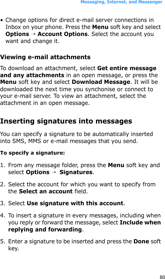 Messaging, Internet, and Messenger80• Change options for direct e-mail server connections in Inbox on your phone. Press the Menu soft key and select Options → Account Options. Select the account you want and change it.Viewing e-mail attachmentsTo download an attachment, select Get entire message and any attachments in an open message, or press the Menu soft key and select Download Message. It will be downloaded the next time you synchonise or connect to your e-mail server. To view an attachment, select the attachment in an open message.Inserting signatures into messagesYou can specify a signature to be automatically inserted into SMS, MMS or e-mail messages that you send.To specify a signature:1. From any message folder, press the Menu soft key and select Options →  Signatures.2. Select the account for which you want to specify from the Select an account field.3. Select Use signature with this account.4. To insert a signature in every messages, including when you reply or forward the message, select Include when replying and forwarding.5. Enter a signature to be inserted and press the Done soft key.