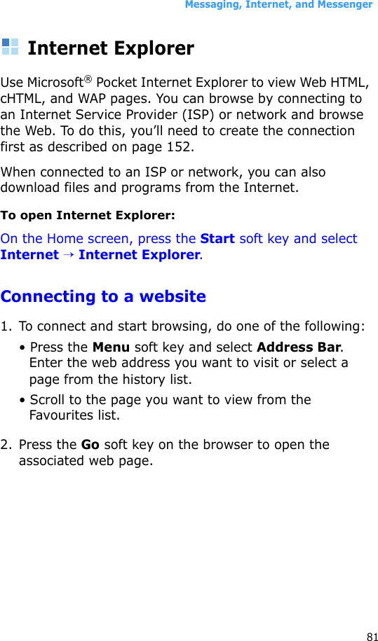 Messaging, Internet, and Messenger81Internet ExplorerUse Microsoft® Pocket Internet Explorer to view Web HTML, cHTML, and WAP pages. You can browse by connecting to an Internet Service Provider (ISP) or network and browse the Web. To do this, you’ll need to create the connection first as described on page 152.When connected to an ISP or network, you can also download files and programs from the Internet.To open Internet Explorer:On the Home screen, press the Start soft key and select Internet → Internet Explorer.Connecting to a website1. To connect and start browsing, do one of the following:• Press the Menu soft key and select Address Bar. Enter the web address you want to visit or select a page from the history list.• Scroll to the page you want to view from the Favourites list.2. Press the Go soft key on the browser to open the associated web page.