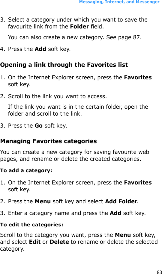 Messaging, Internet, and Messenger833. Select a category under which you want to save the favourite link from the Folder field.You can also create a new category. See page 87.4. Press the Add soft key.Opening a link through the Favorites list1. On the Internet Explorer screen, press the Favorites soft key.2. Scroll to the link you want to access.If the link you want is in the certain folder, open the folder and scroll to the link.3. Press the Go soft key.Managing Favorites categoriesYou can create a new category for saving favourite web pages, and rename or delete the created categories.To add a category:1. On the Internet Explorer screen, press the Favorites soft key.2. Press the Menu soft key and select Add Folder.3. Enter a category name and press the Add soft key.To edit the categories:Scroll to the category you want, press the Menu soft key, and select Edit or Delete to rename or delete the selected category.