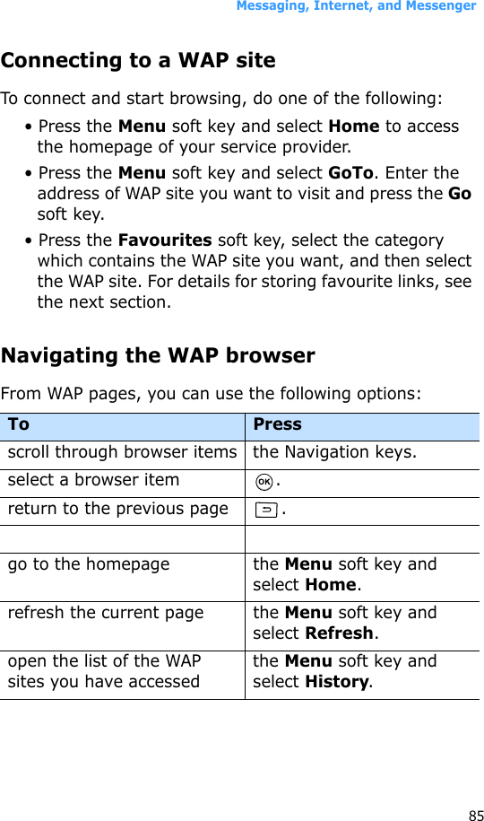 Messaging, Internet, and Messenger85Connecting to a WAP siteTo connect and start browsing, do one of the following:• Press the Menu soft key and select Home to access the homepage of your service provider.• Press the Menu soft key and select GoTo. Enter the address of WAP site you want to visit and press the Go soft key.• Press the Favourites soft key, select the category which contains the WAP site you want, and then select the WAP site. For details for storing favourite links, see the next section.Navigating the WAP browserFrom WAP pages, you can use the following options:To Press scroll through browser items the Navigation keys.select a browser item .return to the previous page .go to the homepage the Menu soft key and select Home.refresh the current page the Menu soft key and select Refresh.open the list of the WAP sites you have accessedthe Menu soft key and select History.