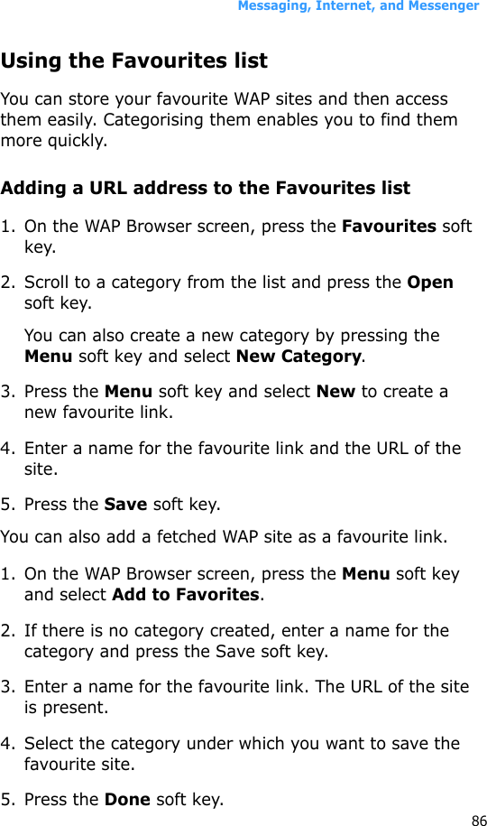 Messaging, Internet, and Messenger86Using the Favourites listYou can store your favourite WAP sites and then access them easily. Categorising them enables you to find them more quickly.Adding a URL address to the Favourites list1. On the WAP Browser screen, press the Favourites soft key.2. Scroll to a category from the list and press the Open soft key.You can also create a new category by pressing the Menu soft key and select New Category.3. Press the Menu soft key and select New to create a new favourite link.4. Enter a name for the favourite link and the URL of the site.5. Press the Save soft key.You can also add a fetched WAP site as a favourite link.1. On the WAP Browser screen, press the Menu soft key and select Add to Favorites.2. If there is no category created, enter a name for the category and press the Save soft key.3. Enter a name for the favourite link. The URL of the site is present.4. Select the category under which you want to save the favourite site.5. Press the Done soft key. 