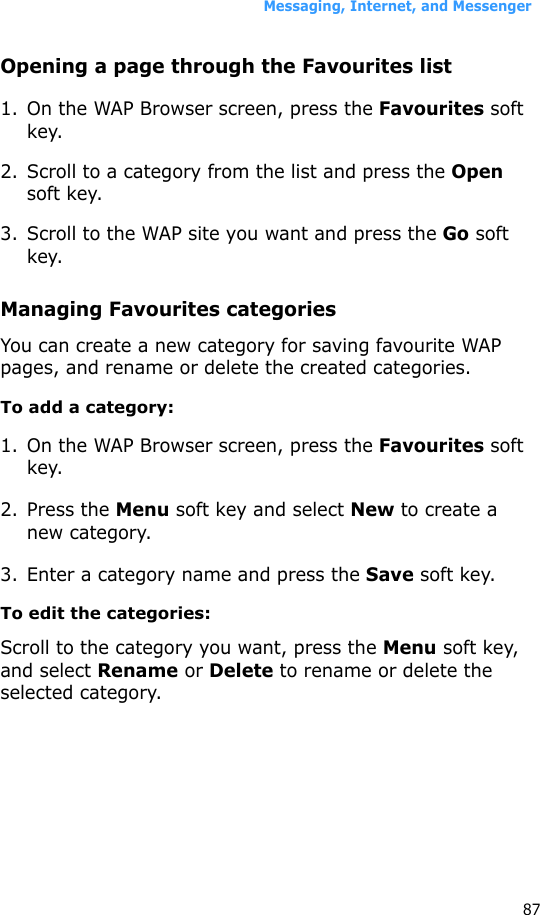 Messaging, Internet, and Messenger87Opening a page through the Favourites list1. On the WAP Browser screen, press the Favourites soft key.2. Scroll to a category from the list and press the Open soft key.3. Scroll to the WAP site you want and press the Go soft key.Managing Favourites categoriesYou can create a new category for saving favourite WAP pages, and rename or delete the created categories.To add a category:1. On the WAP Browser screen, press the Favourites soft key.2. Press the Menu soft key and select New to create a new category.3. Enter a category name and press the Save soft key.To edit the categories:Scroll to the category you want, press the Menu soft key, and select Rename or Delete to rename or delete the selected category.