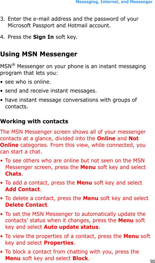 Messaging, Internet, and Messenger903. Enter the e-mail address and the password of your Microsoft Passport and Hotmail account.4. Press the Sign In soft key.Using MSN MessengerMSN® Messenger on your phone is an instant messaging program that lets you:• see who is online.• send and receive instant messages.• have instant message conversations with groups of contacts.Working with contactsThe MSN Messenger screen shows all of your messenger contacts at a glance, divided into the Online and Not Online categories. From this view, while connected, you can start a chat. • To see others who are online but not seen on the MSN Messenger screen, press the Menu soft key and select Chats.• To add a contact, press the Menu soft key and select Add Contact.• To delete a contact, press the Menu soft key and select Delete Contact.• To set the MSN Messenger to automatically update the contacts’ status when it changes, press the Menu soft key and select Auto update status.• To view the properties of a contact, press the Menu soft key and select Properties.• To block a contact from chatting with you, press the Menu soft key and select Block.