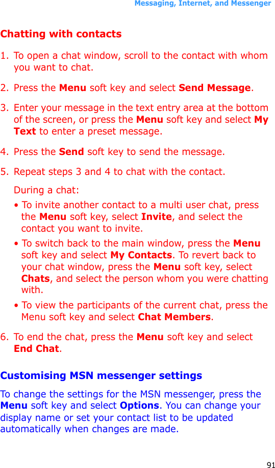 Messaging, Internet, and Messenger91Chatting with contacts1. To open a chat window, scroll to the contact with whom you want to chat. 2. Press the Menu soft key and select Send Message. 3. Enter your message in the text entry area at the bottom of the screen, or press the Menu soft key and select My Text to enter a preset message. 4. Press the Send soft key to send the message.5. Repeat steps 3 and 4 to chat with the contact.During a chat:• To invite another contact to a multi user chat, press the Menu soft key, select Invite, and select the contact you want to invite.• To switch back to the main window, press the Menu soft key and select My Contacts. To revert back to your chat window, press the Menu soft key, select Chats, and select the person whom you were chatting with.• To view the participants of the current chat, press the Menu soft key and select Chat Members.6. To end the chat, press the Menu soft key and select End Chat.Customising MSN messenger settingsTo change the settings for the MSN messenger, press the Menu soft key and select Options. You can change your display name or set your contact list to be updated automatically when changes are made.