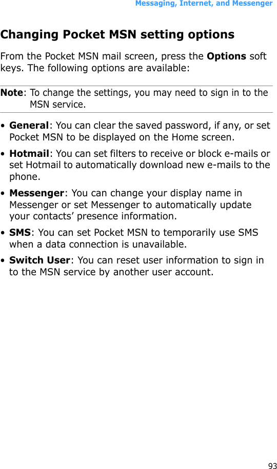Messaging, Internet, and Messenger93Changing Pocket MSN setting optionsFrom the Pocket MSN mail screen, press the Options soft keys. The following options are available:Note: To change the settings, you may need to sign in to the MSN service.•General: You can clear the saved password, if any, or set Pocket MSN to be displayed on the Home screen.•Hotmail: You can set filters to receive or block e-mails or set Hotmail to automatically download new e-mails to the phone.•Messenger: You can change your display name in Messenger or set Messenger to automatically update your contacts’ presence information.•SMS: You can set Pocket MSN to temporarily use SMS when a data connection is unavailable.•Switch User: You can reset user information to sign in to the MSN service by another user account.