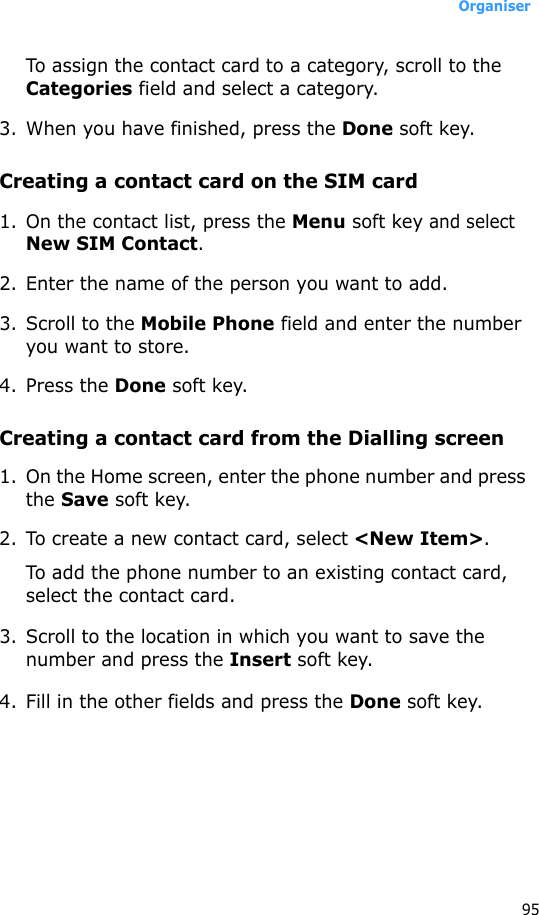 Organiser95To assign the contact card to a category, scroll to the Categories field and select a category. 3. When you have finished, press the Done soft key.Creating a contact card on the SIM card1. On the contact list, press the Menu soft key and select New SIM Contact.2. Enter the name of the person you want to add.3. Scroll to the Mobile Phone field and enter the number you want to store.4. Press the Done soft key.Creating a contact card from the Dialling screen1. On the Home screen, enter the phone number and press the Save soft key.2. To create a new contact card, select &lt;New Item&gt;.To add the phone number to an existing contact card, select the contact card.3. Scroll to the location in which you want to save the number and press the Insert soft key.4. Fill in the other fields and press the Done soft key.