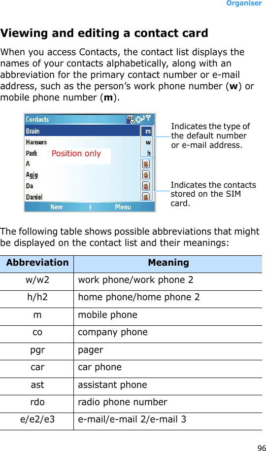 Organiser96Viewing and editing a contact cardWhen you access Contacts, the contact list displays the names of your contacts alphabetically, along with an abbreviation for the primary contact number or e-mail address, such as the person’s work phone number (w) or mobile phone number (m).The following table shows possible abbreviations that might be displayed on the contact list and their meanings:Abbreviation Meaningw/w2 work phone/work phone 2h/h2 home phone/home phone 2m mobile phoneco company phonepgr pagercar car phoneast assistant phonerdo radio phone numbere/e2/e3 e-mail/e-mail 2/e-mail 3Indicates the type of the default number or e-mail address.Indicates the contacts stored on the SIM card.Position only