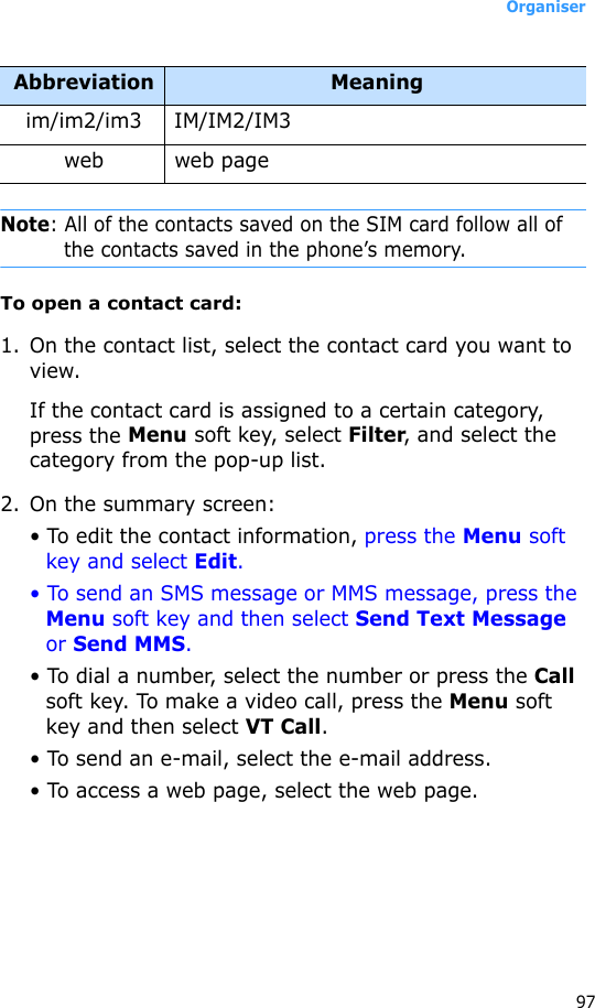 Organiser97Note: All of the contacts saved on the SIM card follow all of the contacts saved in the phone’s memory.To open a contact card:1. On the contact list, select the contact card you want to view. If the contact card is assigned to a certain category, press the Menu soft key, select Filter, and select the category from the pop-up list.2. On the summary screen:• To edit the contact information, press the Menu soft key and select Edit.• To send an SMS message or MMS message, press the Menu soft key and then select Send Text Message or Send MMS.• To dial a number, select the number or press the Call soft key. To make a video call, press the Menu soft key and then select VT Call.• To send an e-mail, select the e-mail address.• To access a web page, select the web page.im/im2/im3 IM/IM2/IM3web web pageAbbreviation Meaning