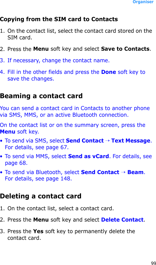 Organiser99Copying from the SIM card to Contacts1. On the contact list, select the contact card stored on the SIM card.2. Press the Menu soft key and select Save to Contacts.3. If necessary, change the contact name. 4. Fill in the other fields and press the Done soft key to save the changes.Beaming a contact cardYou can send a contact card in Contacts to another phone via SMS, MMS, or an active Bluetooth connection.On the contact list or on the summary screen, press the Menu soft key.• To send via SMS, select Send Contact → Text Message. For details, see page 67.• To send via MMS, select Send as vCard. For details, see page 68.• To send via Bluetooth, select Send Contact → Beam. For details, see page 148.Deleting a contact card1. On the contact list, select a contact card.2. Press the Menu soft key and select Delete Contact.3. Press the Yes soft key to permanently delete the contact card.