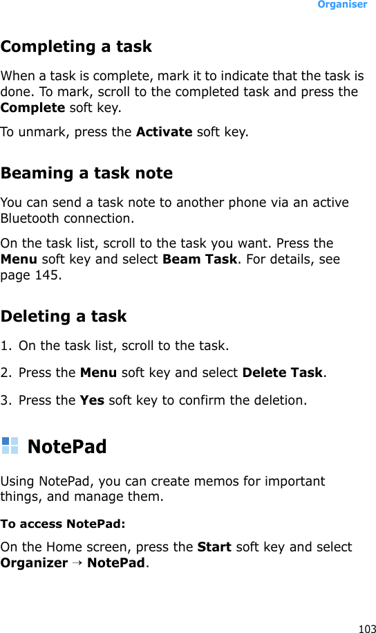 Organiser103Completing a taskWhen a task is complete, mark it to indicate that the task is done. To mark, scroll to the completed task and press the Complete soft key.To unmark, press the Activate soft key.Beaming a task noteYou can send a task note to another phone via an active Bluetooth connection. On the task list, scroll to the task you want. Press the Menu soft key and select Beam Task. For details, see page 145.Deleting a task1. On the task list, scroll to the task.2. Press the Menu soft key and select Delete Task. 3. Press the Yes soft key to confirm the deletion.NotePadUsing NotePad, you can create memos for important things, and manage them.To access NotePad:On the Home screen, press the Start soft key and select Organizer → NotePad.